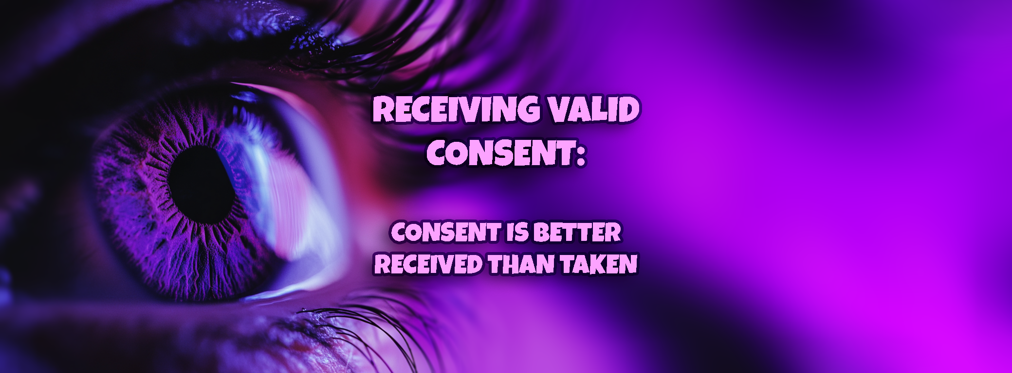 A heading image which shows a close up of an eye. The theme is in a purple light. The text reads "Receiving Valid Consent: Consent is Better Received Than Taken"